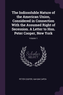 The Indissoluble Nature of the American Union, Considered in Connection with the Assumed Right of Secession. a Letter to Hon. Peter Cooper, New York; Volume 1