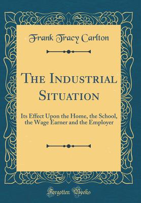 The Industrial Situation: Its Effect Upon the Home, the School, the Wage Earner and the Employer (Classic Reprint) - Carlton, Frank Tracy