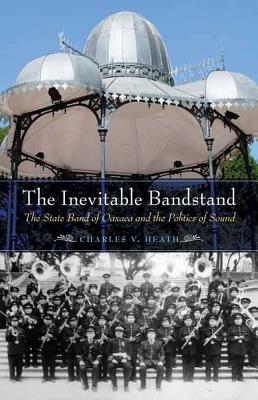 The Inevitable Bandstand: The State Band of Oaxaca and the Politics of Sound - Heath, Charles V