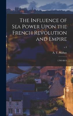 The Influence of Sea Power Upon the French Revolution and Empire: 1793-1812; v.1 - Mahan, A T (Alfred Thayer) 1840-1914 (Creator)