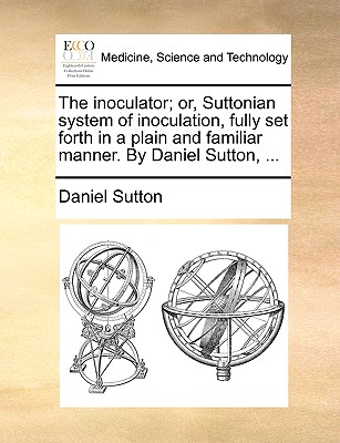 The Inoculator; Or, Suttonian System of Inoculation, Fully Set Forth in a Plain and Familiar Manner. by Daniel Sutton, ... - Sutton, Daniel