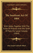 The Insolvent Act Of 1864: With Notes, Together With The Rules Of Practice And The Tariff Of Fees For Lower Canada (1864)