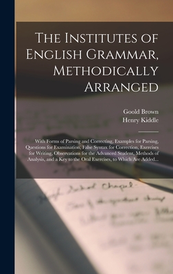 The Institutes of English Grammar, Methodically Arranged: With Forms of Parsing and Correcting, Examples for Parsing, Questions for Examination, False Syntax for Correction, Exercises for Writing, Observations for the Advanced Student, Methods Of... - Brown, Goold 1791-1857, and Kiddle, Henry 1824-1891