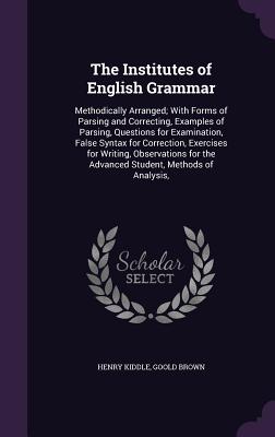 The Institutes of English Grammar: Methodically Arranged; With Forms of Parsing and Correcting, Examples of Parsing, Questions for Examination, False Syntax for Correction, Exercises for Writing, Observations for the Advanced Student, Methods of Analysis, - Kiddle, Henry, and Brown, Goold