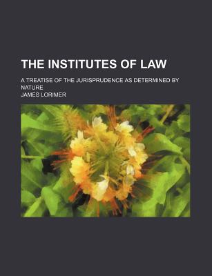 The Institutes of Law: A Treatise of the Jurisprudence as Determined by Nature - Lorimer, James