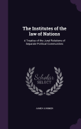 The Institutes of the law of Nations: A Treatise of the Jural Relations of Separate Political Communities