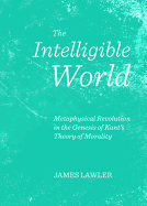 The Intelligible World: Metaphysical Revolution in the Genesis of Kant's Theory of Morality