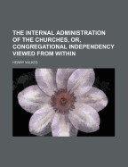 The Internal Administration of the Churches, Or, Congregational Independency Viewed from Within