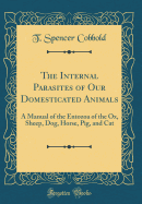 The Internal Parasites of Our Domesticated Animals: A Manual of the Entozoa of the Ox, Sheep, Dog, Horse, Pig, and Cat (Classic Reprint)