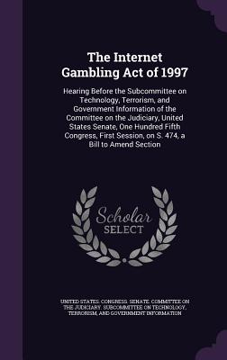 The Internet Gambling Act of 1997: Hearing Before the Subcommittee on Technology, Terrorism, and Government Information of the Committee on the Judiciary, United States Senate, One Hundred Fifth Congress, First Session, on S. 474, a Bill to Amend Section - United States Congress Senate Committ (Creator)
