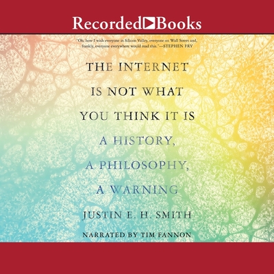 The Internet Is Not What You Think It Is: A History, a Philosophy, a Warning - Smith, Justin E H, and Fannon, Tim (Read by)