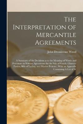 The Interpretation of Mercantile Agreements: A Summary of the Decisions as to the Meaning of Words and Provisions in Written Agreements for the Sale of Goods, Charter-parties, Bills of Lading, and Marine Policies; With an Appendix Containing A List of W - Wood, John Dennistoun