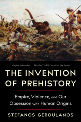 The Invention of Prehistory: Empire, Violence, and Our Obsession with Human Origins - Geroulanos, Stefanos