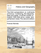 The Irish compendium: or, rudiments of honour. Containing, the descents, titles, and seats, of all the nobility of Ireland. With their arms, crests, and parliament robes The second edition.