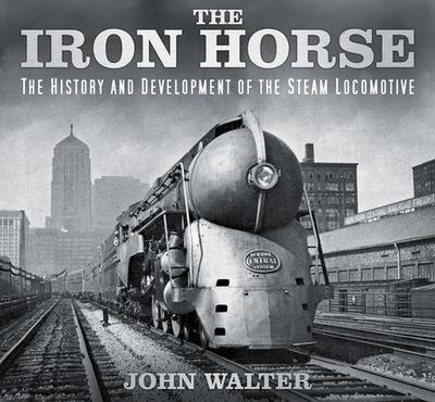 The Iron Horse: The History and Development of the Steam Locomotive - Walter, John