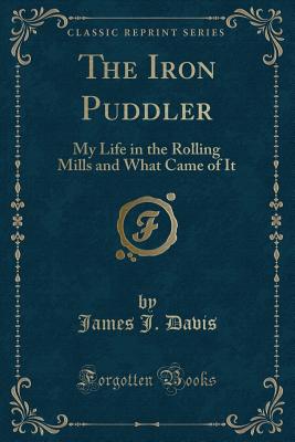 The Iron Puddler: My Life in the Rolling Mills and What Came of It (Classic Reprint) - Davis, James J