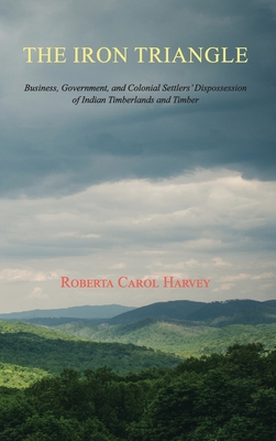 The Iron Triangle: Business, Government, and Colonial Settlers' Dispossession of Indian Timberlands and Timber - Harvey, Roberta Carol