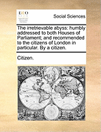 The Irretrievable Abyss: Humbly Addressed to Both Houses of Parliament; And Recommended to the Citizens of London in Particular. by a Citizen