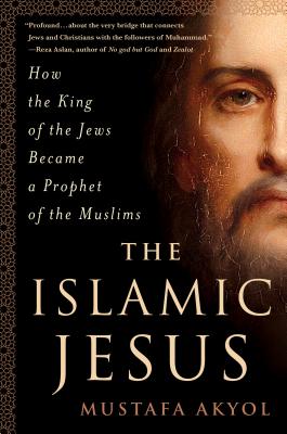 The Islamic Jesus: How the King of the Jews Became a Prophet of the Muslims - Akyol, Mustafa