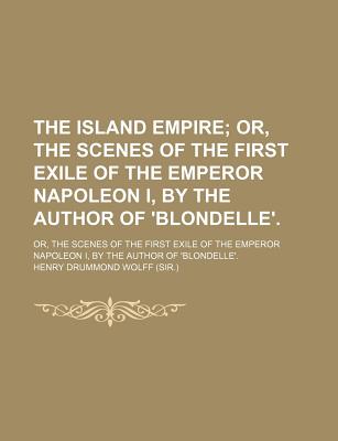 The Island Empire: Or, the Scenes of the First Exile of the Emperor Napoleon I, by the Author of 'Blondelle' - Wolff, Henry Drummond, Sir