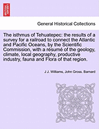The Isthmus of Tehuatepec: The Results of a Survey for a Railroad to Connect the Atlantic and Pacific Oceans, by the Scientific Commission, with a Resume of the Geology, Climate, Local Geography, Productive Industry, Fauna and Flora of That Region.