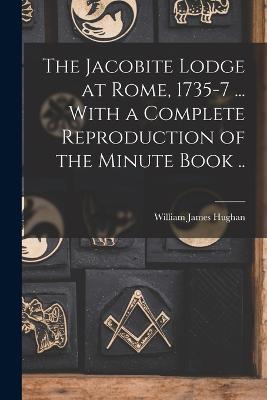 The Jacobite Lodge at Rome, 1735-7 ... With a Complete Reproduction of the Minute Book .. - Hughan, William James