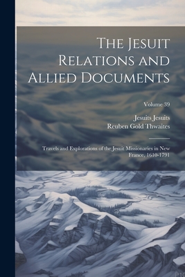 The Jesuit Relations and Allied Documents: Travels and Explorations of the Jesuit Missionaries in New France, 1610-1791; Volume 39 - Thwaites, Reuben Gold, and Jesuits, Jesuits