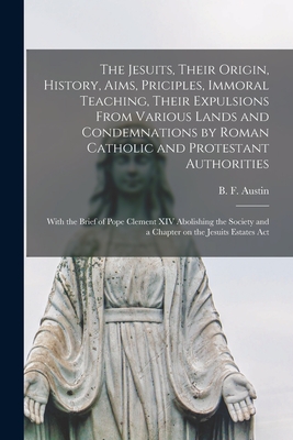 The Jesuits, Their Origin, History, Aims, Priciples, Immoral Teaching, Their Expulsions From Various Lands and Condemnations by Roman Catholic and Protestant Authorities [microform]: With the Brief of Pope Clement XIV Abolishing the Society and A... - Austin, B F (Benjamin Fish) 1850-1 (Creator)