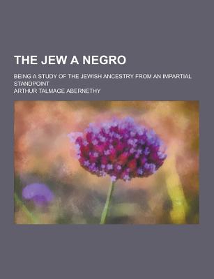 The Jew a Negro; Being a Study of the Jewish Ancestry from an Impartial Standpoint - Abernethy, Arthur Talmage