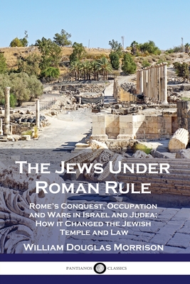 The Jews Under Roman Rule: Rome's Conquest, Occupation and Wars in Israel and Judea; How it Changed the Jewish Temple and Law - Morrison, William Douglas