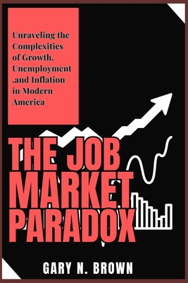 The Job Market Paradox: Unraveling the Complexities of Growth, Unemployment, and Inflation in Modern America - Brown, Gary N