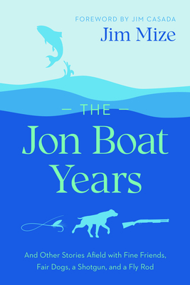The Jon Boat Years: And Other Stories Afield with Fine Friends, Fair Dogs, a Shotgun, and a Fly Rod - Mize, Jim, and Casada, Jim (Foreword by)