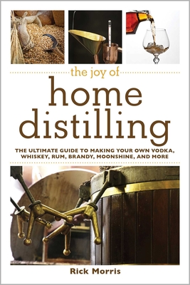 The Joy of Home Distilling: The Ultimate Guide to Making Your Own Vodka, Whiskey, Rum, Brandy, Moonshine, and More - Morris, Rick