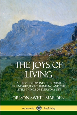 The Joys of Living: Achieving Happiness Through Friendship, Right Thinking and the Little Things of Everyday Life - Marden, Orison Swett