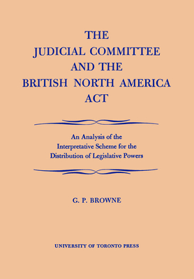 The Judicial Committee and the British North America ACT: An Analysis of the Interpretative Scheme for the Distribution of Legislative Powers - Browne, G P