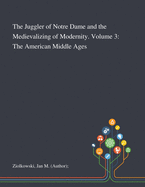 The Juggler of Notre Dame and the Medievalizing of Modernity. Volume 3: The American Middle Ages