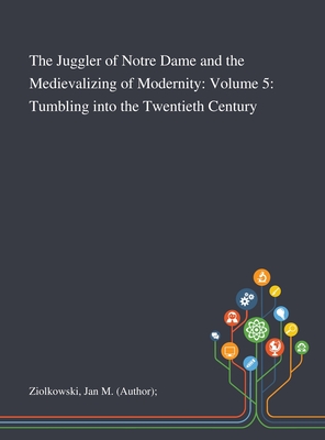 The Juggler of Notre Dame and the Medievalizing of Modernity: Volume 5: Tumbling Into the Twentieth Century - Ziolkowski, Jan M (Author)