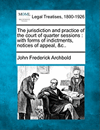 The Jurisdiction and Practice of the Court of Quarter Sessions: With Forms of Indictments, Notices of Appeal, &C..