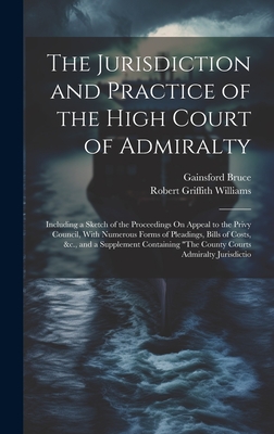 The Jurisdiction and Practice of the High Court of Admiralty: Including a Sketch of the Proceedings On Appeal to the Privy Council, With Numerous Forms of Pleadings, Bills of Costs, &c., and a Supplement Containing "The County Courts Admiralty Jurisdictio - Williams, Robert Griffith, and Bruce, Gainsford