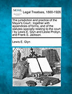 The Jurisdiction and Practice of the Mayor's Court: Together with Appendices of Forms, Rules, and Statutes Specially Relating to the Court.