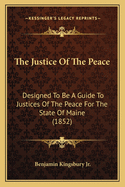 The Justice Of The Peace: Designed To Be A Guide To Justices Of The Peace For The State Of Maine (1852)