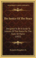 The Justice of the Peace: Designed to Be a Guide to Justices of the Peace for the State of Maine