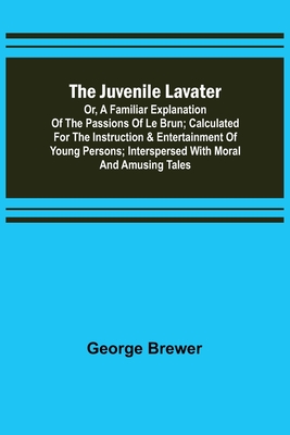 The Juvenile Lavater; or, A Familiar Explanation of the Passions of Le Brun; Calculated for the Instruction & Entertainment of Young Persons; Interspersed with Moral and Amusing Tales - Brewer, George