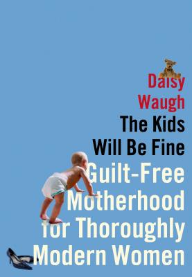 The Kids Will Be Fine: Guilt-Free Motherhood for Thoroughly Modern Women - Waugh, Daisy