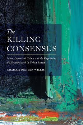 The Killing Consensus: Police, Organized Crime, and the Regulation of Life and Death in Urban Brazil - Willis, Graham Denyer