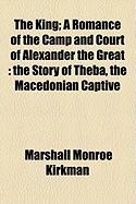 The King: A Romance of the Camp and Court of Alexander the Great; The Story of Theba, the Macedonian Captive (Classic Reprint)