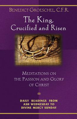 The King, Crucified and Risen: Meditations on the Passion and the Glory of Christ - Groeschel, Benedict J, Fr., C.F.R., and Groeschel, Benedict, Fr.