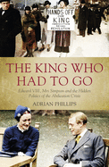 The King Who Had To Go: Edward VIII, Mrs. Simpson and the Hidden Politics of the Abdication Crisis