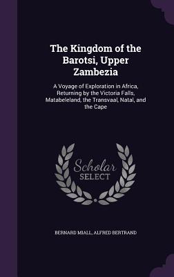 The Kingdom of the Barotsi, Upper Zambezia: A Voyage of Exploration in Africa, Returning by the Victoria Falls, Matabeleland, the Transvaal, Natal, and the Cape - Miall, Bernard, and Bertrand, Alfred