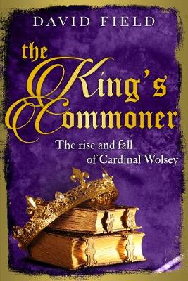 The King's Commoner: The rise and fall of Cardinal Wolsey - Field, David